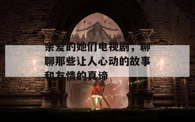 亲爱的她们电视剧，聊聊那些让人心动的故事和友情的真谛