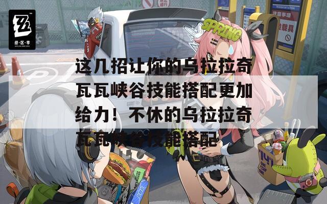 这几招让你的乌拉拉奇瓦瓦峡谷技能搭配更加给力！不休的乌拉拉奇瓦瓦峡谷技能搭配