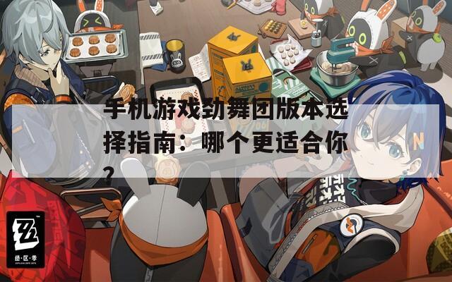 手机游戏劲舞团版本选择指南：哪个更适合你？