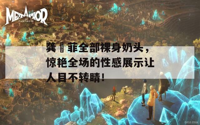 龚玥菲全部裸身奶头，惊艳全场的性感展示让人目不转睛！