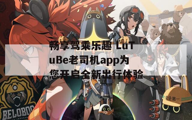 畅享驾乘乐趣 LuTuBe老司机app为您开启全新出行体验