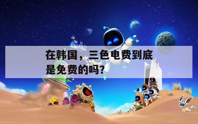 在韩国，三色电费到底是免费的吗？