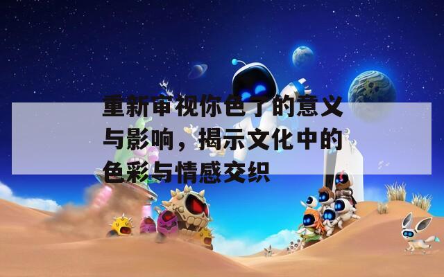 重新审视你色了的意义与影响，揭示文化中的色彩与情感交织