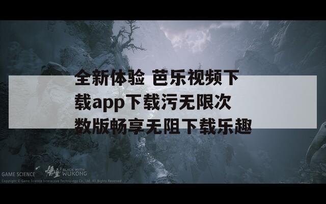 全新体验 芭乐视频下载app下载污无限次数版畅享无阻下载乐趣