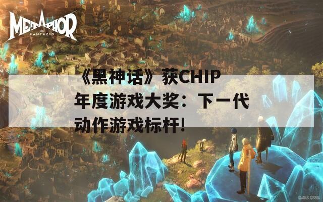 《黑神话》获CHIP年度游戏大奖：下一代动作游戏标杆!