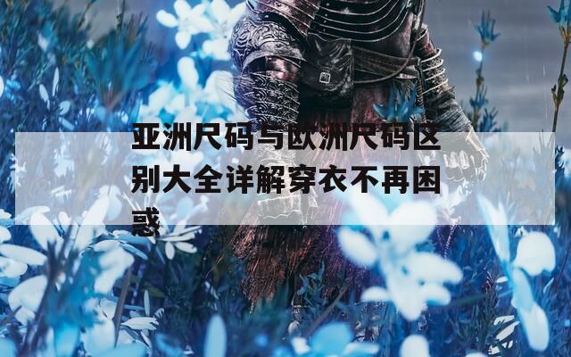 亚洲尺码与欧洲尺码区别大全详解穿衣不再困惑