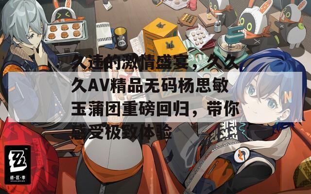 久违的激情盛宴，久久久AV精品无码杨思敏玉蒲团重磅回归，带你感受极致体验