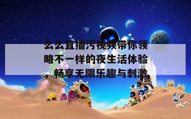 么么直播污视频带你领略不一样的夜生活体验，畅享无限乐趣与刺激