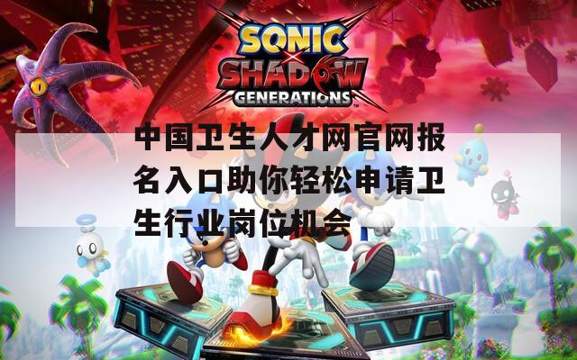 中国卫生人才网官网报名入口助你轻松申请卫生行业岗位机会