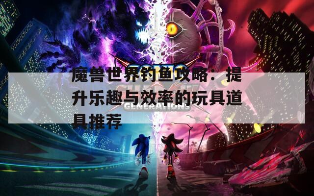 魔兽世界钓鱼攻略：提升乐趣与效率的玩具道具推荐
