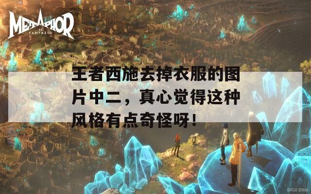 王者西施去掉衣服的图片中二，真心觉得这种风格有点奇怪呀！