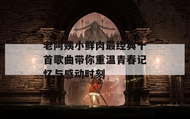 老阿姨小鲜肉最经典十首歌曲带你重温青春记忆与感动时刻