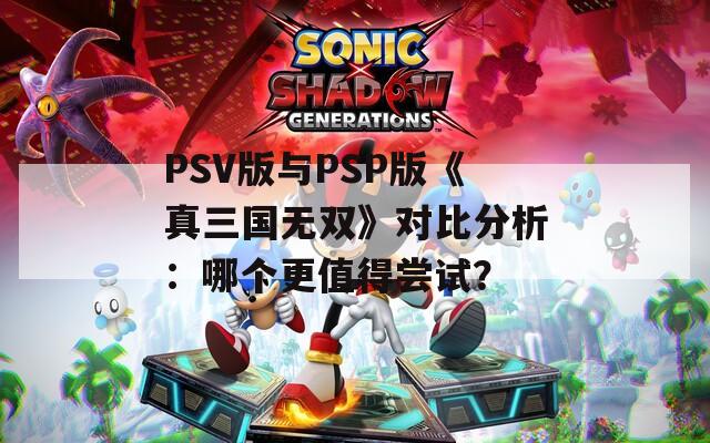 PSV版与PSP版《真三国无双》对比分析：哪个更值得尝试？