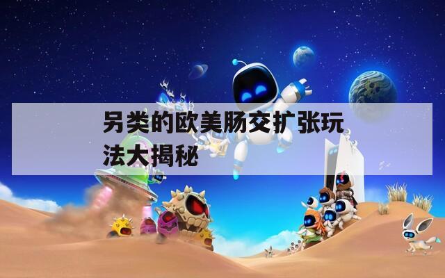 另类的欧美肠交扩张玩法大揭秘