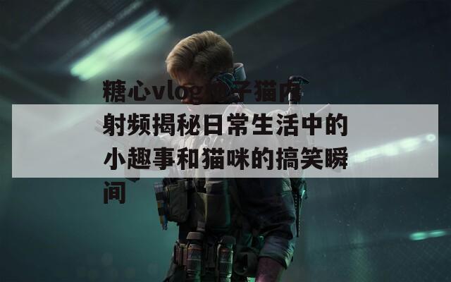 糖心vlog柚子猫内射频揭秘日常生活中的小趣事和猫咪的搞笑瞬间