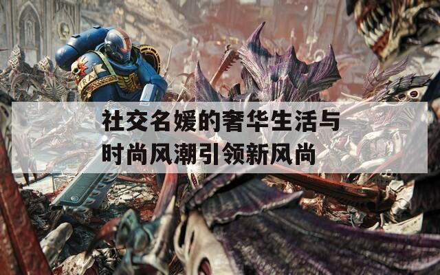 社交名媛的奢华生活与时尚风潮引领新风尚