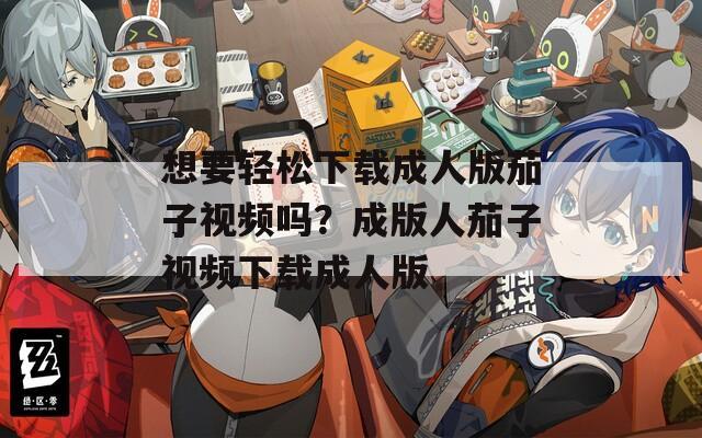想要轻松下载成人版茄子视频吗？成版人茄子视频下载成人版