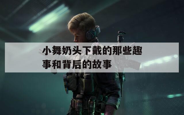小舞奶头下戴的那些趣事和背后的故事