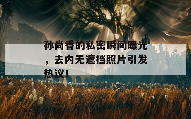 孙尚香的私密瞬间曝光，去内无遮挡照片引发热议！