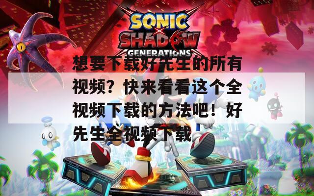 想要下载好先生的所有视频？快来看看这个全视频下载的方法吧！好先生全视频下载