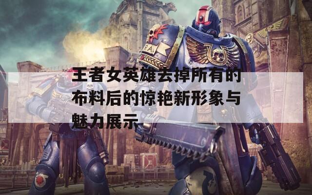 王者女英雄去掉所有的布料后的惊艳新形象与魅力展示