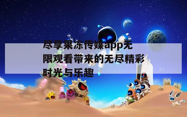 尽享果冻传媒app无限观看带来的无尽精彩时光与乐趣