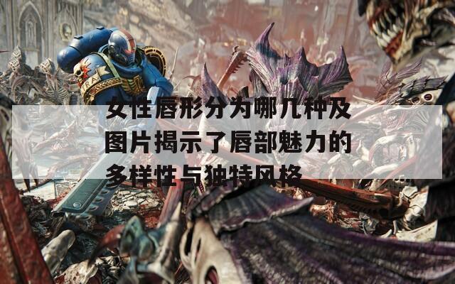 女性唇形分为哪几种及图片揭示了唇部魅力的多样性与独特风格
