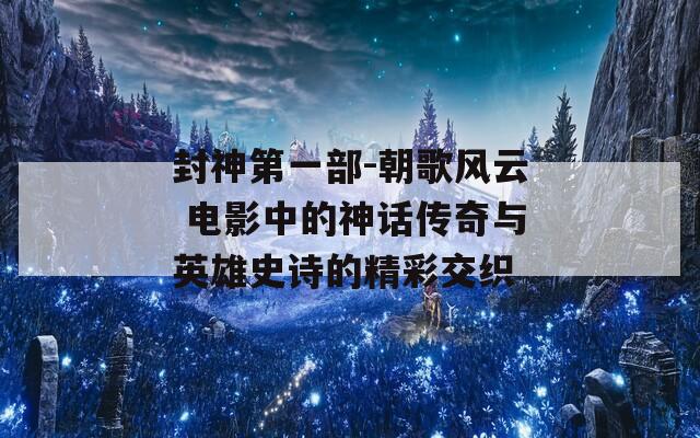 封神第一部-朝歌风云 电影中的神话传奇与英雄史诗的精彩交织