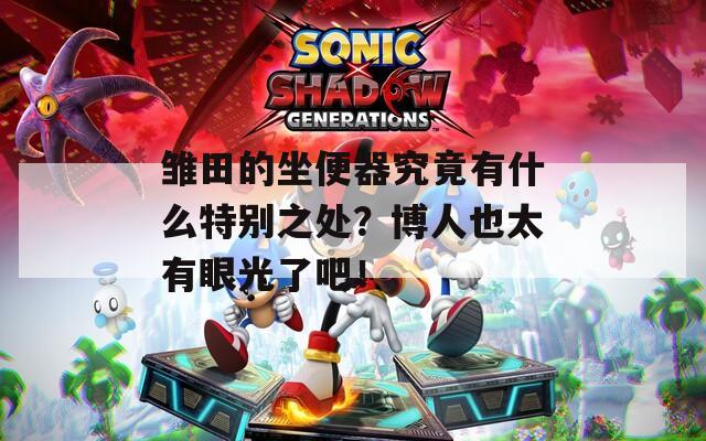 雏田的坐便器究竟有什么特别之处？博人也太有眼光了吧！