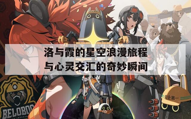 洛与霞的星空浪漫旅程与心灵交汇的奇妙瞬间