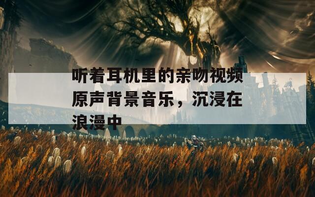 听着耳机里的亲吻视频原声背景音乐，沉浸在浪漫中