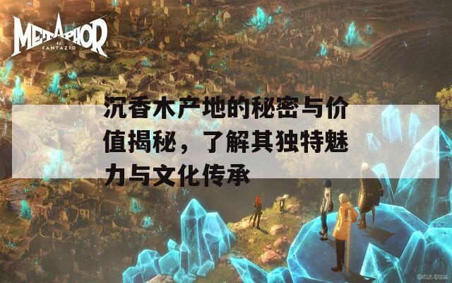 沉香木产地的秘密与价值揭秘，了解其独特魅力与文化传承