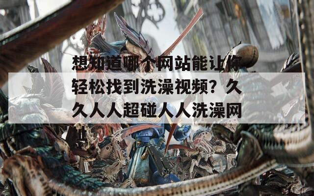 想知道哪个网站能让你轻松找到洗澡视频？久久人人超碰人人洗澡网址