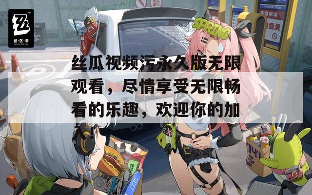 丝瓜视频污永久版无限观看，尽情享受无限畅看的乐趣，欢迎你的加入！