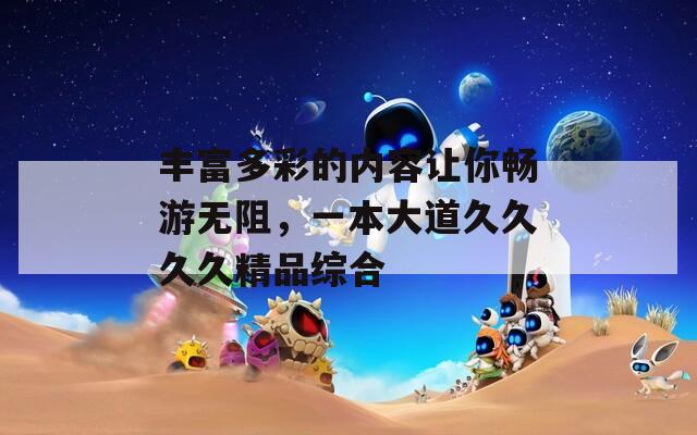 丰富多彩的内容让你畅游无阻，一本大道久久久久精品综合