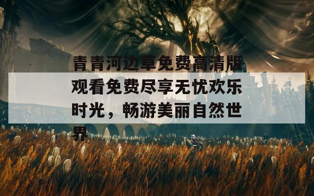 青青河边草免费高清版观看免费尽享无忧欢乐时光，畅游美丽自然世界