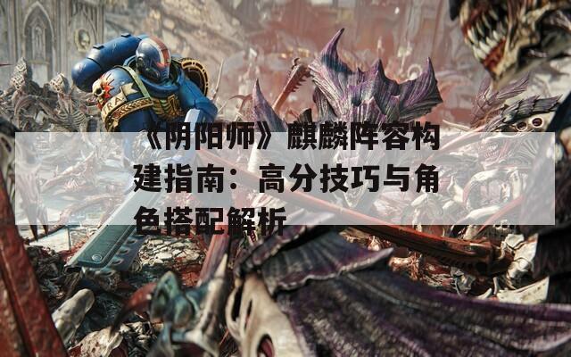 《阴阳师》麒麟阵容构建指南：高分技巧与角色搭配解析