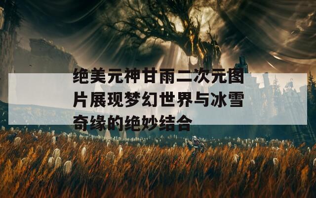 绝美元神甘雨二次元图片展现梦幻世界与冰雪奇缘的绝妙结合