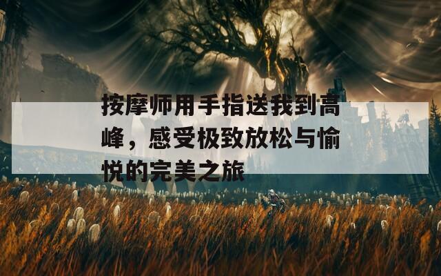 按摩师用手指送我到高峰，感受极致放松与愉悦的完美之旅