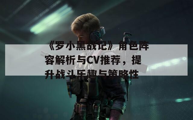 《罗小黑战记》角色阵容解析与CV推荐，提升战斗乐趣与策略性