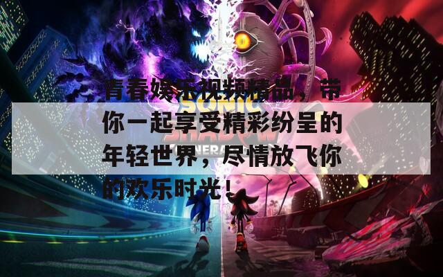 青春娱乐视频精品，带你一起享受精彩纷呈的年轻世界，尽情放飞你的欢乐时光！