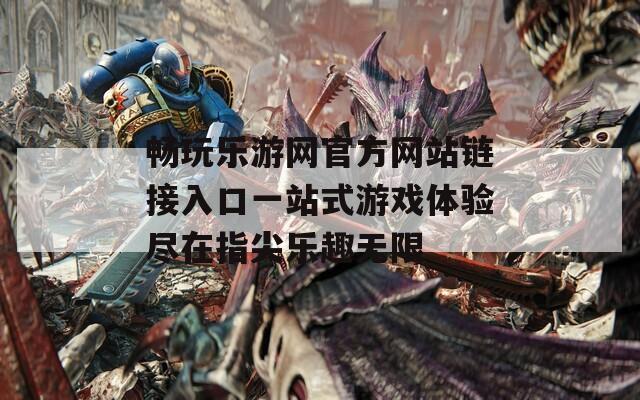 畅玩乐游网官方网站链接入口一站式游戏体验尽在指尖乐趣无限