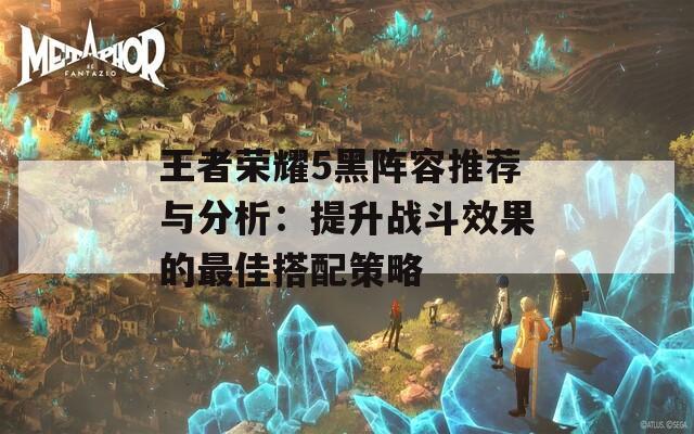 王者荣耀5黑阵容推荐与分析：提升战斗效果的最佳搭配策略