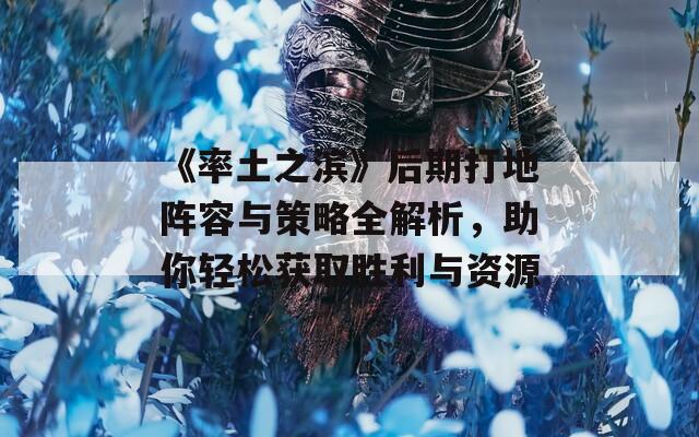 《率土之滨》后期打地阵容与策略全解析，助你轻松获取胜利与资源