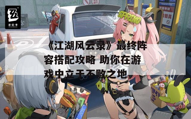 《江湖风云录》最终阵容搭配攻略 助你在游戏中立于不败之地