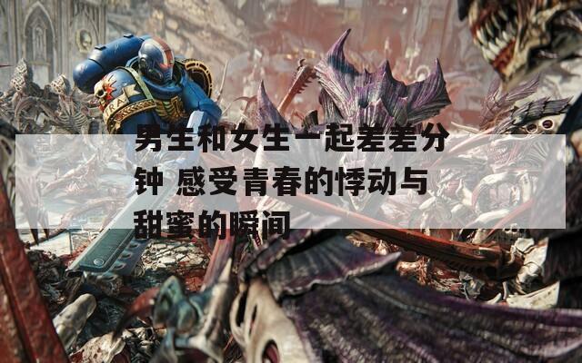 男生和女生一起差差分钟 感受青春的悸动与甜蜜的瞬间