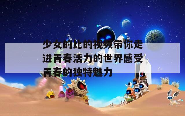 少女的比的视频带你走进青春活力的世界感受青春的独特魅力