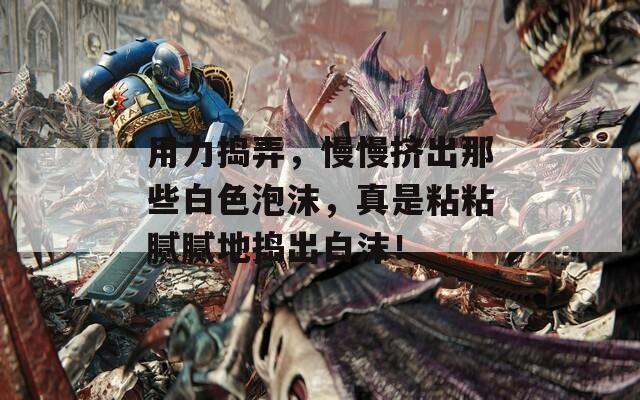 用力捣弄，慢慢挤出那些白色泡沫，真是粘粘腻腻地捣出白沫！