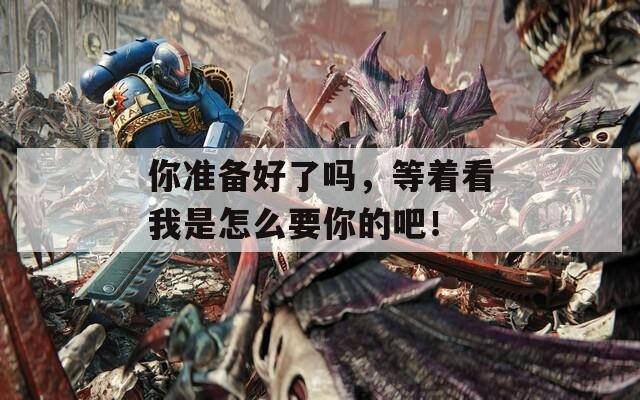 你准备好了吗，等着看我是怎么要你的吧！