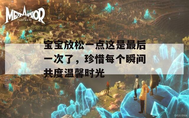 宝宝放松一点这是最后一次了，珍惜每个瞬间共度温馨时光